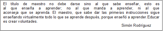 El título de maestro no debe darse sino al que sabe enseñar, esto es
al que enseña a aprender; no al que manda a aprender, ni al que
aconseja que se aprenda. El maestro, que sabe dar las primeras instrucciones sigue enseñando virtualmente todo lo que se aprende después, porque enseñó a aprender.Educar es crear voluntades.  
                                                                                                               Simón Rodríguez

